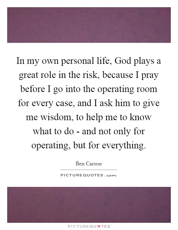 In my own personal life, God plays a great role in the risk, because I pray before I go into the operating room for every case, and I ask him to give me wisdom, to help me to know what to do - and not only for operating, but for everything. Picture Quote #1