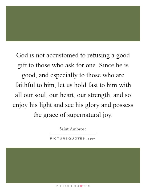 God is not accustomed to refusing a good gift to those who ask for one. Since he is good, and especially to those who are faithful to him, let us hold fast to him with all our soul, our heart, our strength, and so enjoy his light and see his glory and possess the grace of supernatural joy. Picture Quote #1