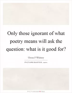 Only those ignorant of what poetry means will ask the question: what is it good for? Picture Quote #1