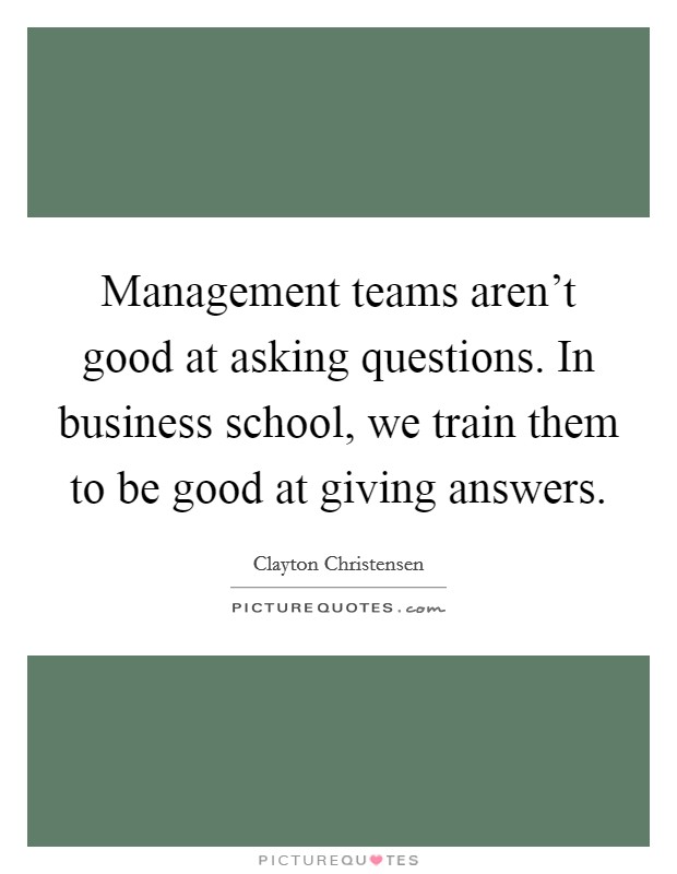 Management teams aren't good at asking questions. In business school, we train them to be good at giving answers. Picture Quote #1