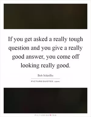 If you get asked a really tough question and you give a really good answer, you come off looking really good Picture Quote #1