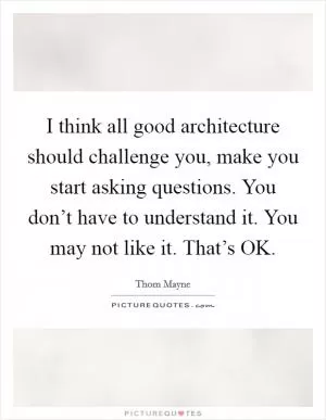 I think all good architecture should challenge you, make you start asking questions. You don’t have to understand it. You may not like it. That’s OK Picture Quote #1