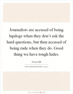 Journalists are accused of being lapdogs when they don’t ask the hard questions, but then accused of being rude when they do. Good thing we have tough hides Picture Quote #1