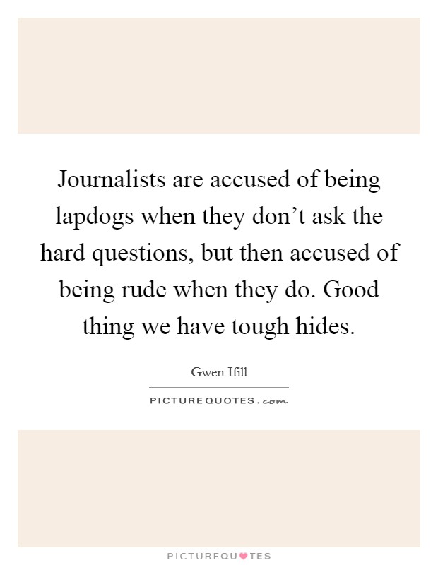 Journalists are accused of being lapdogs when they don't ask the hard questions, but then accused of being rude when they do. Good thing we have tough hides. Picture Quote #1