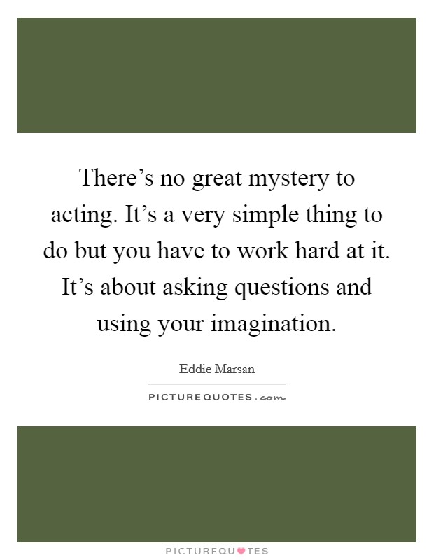 There’s no great mystery to acting. It’s a very simple thing to do but you have to work hard at it. It’s about asking questions and using your imagination Picture Quote #1
