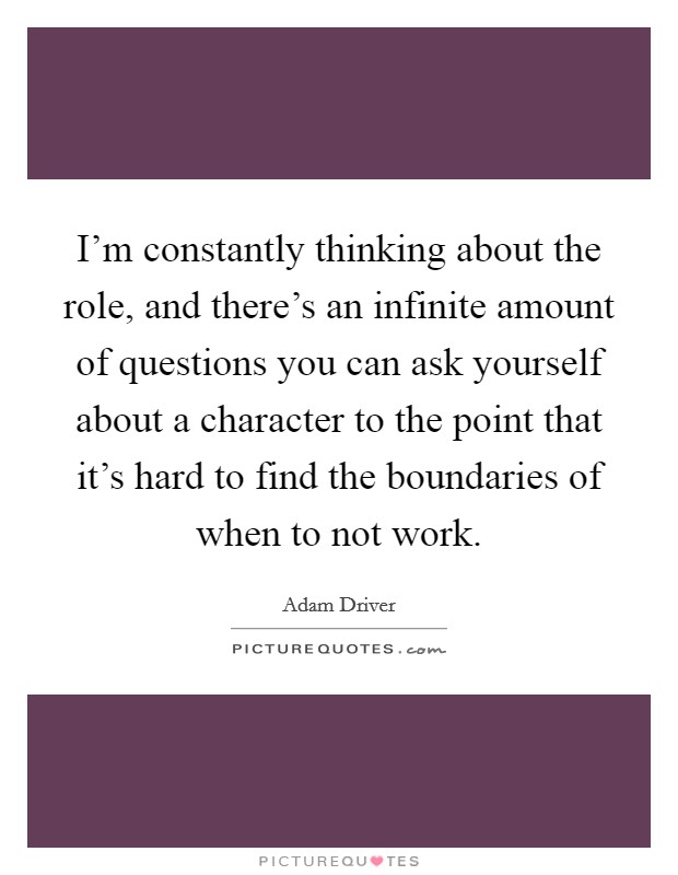 I'm constantly thinking about the role, and there's an infinite amount of questions you can ask yourself about a character to the point that it's hard to find the boundaries of when to not work. Picture Quote #1