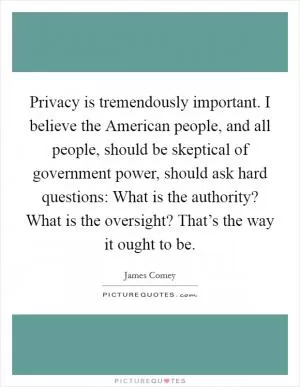 Privacy is tremendously important. I believe the American people, and all people, should be skeptical of government power, should ask hard questions: What is the authority? What is the oversight? That’s the way it ought to be Picture Quote #1