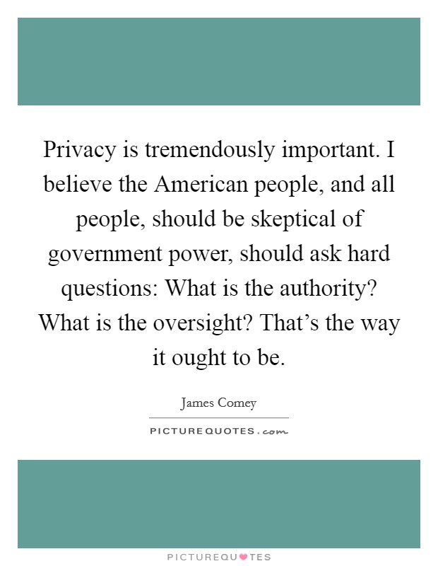 Privacy is tremendously important. I believe the American people, and all people, should be skeptical of government power, should ask hard questions: What is the authority? What is the oversight? That's the way it ought to be. Picture Quote #1