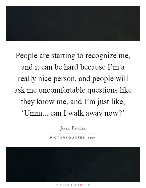 People are starting to recognize me, and it can be hard because I'm a really nice person, and people will ask me uncomfortable questions like they know me, and I'm just like, ‘Umm... can I walk away now?' Picture Quote #1