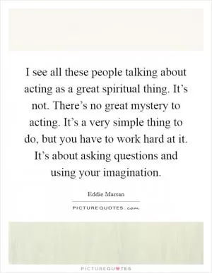 I see all these people talking about acting as a great spiritual thing. It’s not. There’s no great mystery to acting. It’s a very simple thing to do, but you have to work hard at it. It’s about asking questions and using your imagination Picture Quote #1