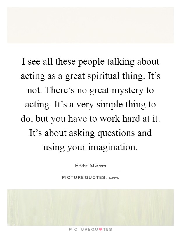 I see all these people talking about acting as a great spiritual thing. It’s not. There’s no great mystery to acting. It’s a very simple thing to do, but you have to work hard at it. It’s about asking questions and using your imagination Picture Quote #1