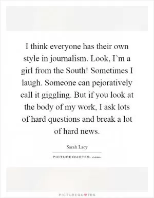 I think everyone has their own style in journalism. Look, I’m a girl from the South! Sometimes I laugh. Someone can pejoratively call it giggling. But if you look at the body of my work, I ask lots of hard questions and break a lot of hard news Picture Quote #1