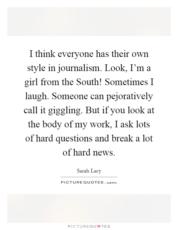 I think everyone has their own style in journalism. Look, I'm a girl from the South! Sometimes I laugh. Someone can pejoratively call it giggling. But if you look at the body of my work, I ask lots of hard questions and break a lot of hard news. Picture Quote #1