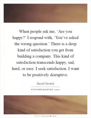 When people ask me, ‘Are you happy?’ I respond with, ‘You’ve asked the wrong question.’ There is a deep kind of satisfaction you get from building a company. This kind of satisfaction transcends happy, sad, hard, or easy. I seek satisfaction. I want to be positively disruptive Picture Quote #1