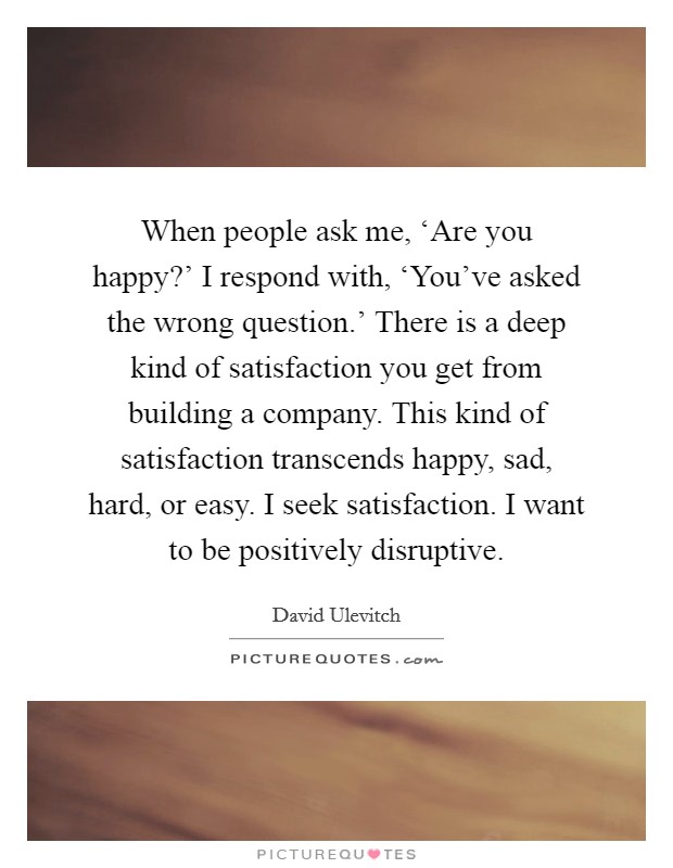 When people ask me, ‘Are you happy?' I respond with, ‘You've asked the wrong question.' There is a deep kind of satisfaction you get from building a company. This kind of satisfaction transcends happy, sad, hard, or easy. I seek satisfaction. I want to be positively disruptive. Picture Quote #1