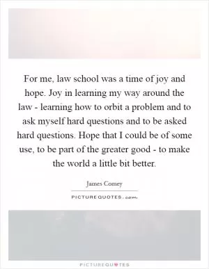 For me, law school was a time of joy and hope. Joy in learning my way around the law - learning how to orbit a problem and to ask myself hard questions and to be asked hard questions. Hope that I could be of some use, to be part of the greater good - to make the world a little bit better Picture Quote #1