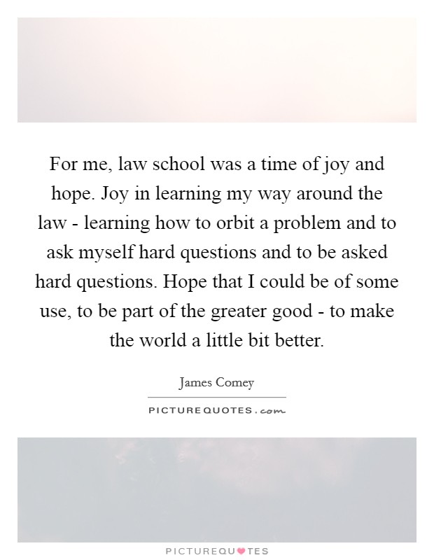 For me, law school was a time of joy and hope. Joy in learning my way around the law - learning how to orbit a problem and to ask myself hard questions and to be asked hard questions. Hope that I could be of some use, to be part of the greater good - to make the world a little bit better. Picture Quote #1