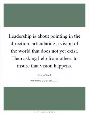 Leadership is about pointing in the direction, articulating a vision of the world that does not yet exist. Then asking help from others to insure that vision happens Picture Quote #1