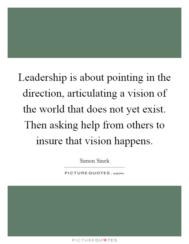 Leadership is about pointing in the direction, articulating a vision of the world that does not yet exist. Then asking help from others to insure that vision happens. Picture Quote #1