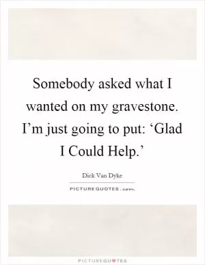 Somebody asked what I wanted on my gravestone. I’m just going to put: ‘Glad I Could Help.’ Picture Quote #1
