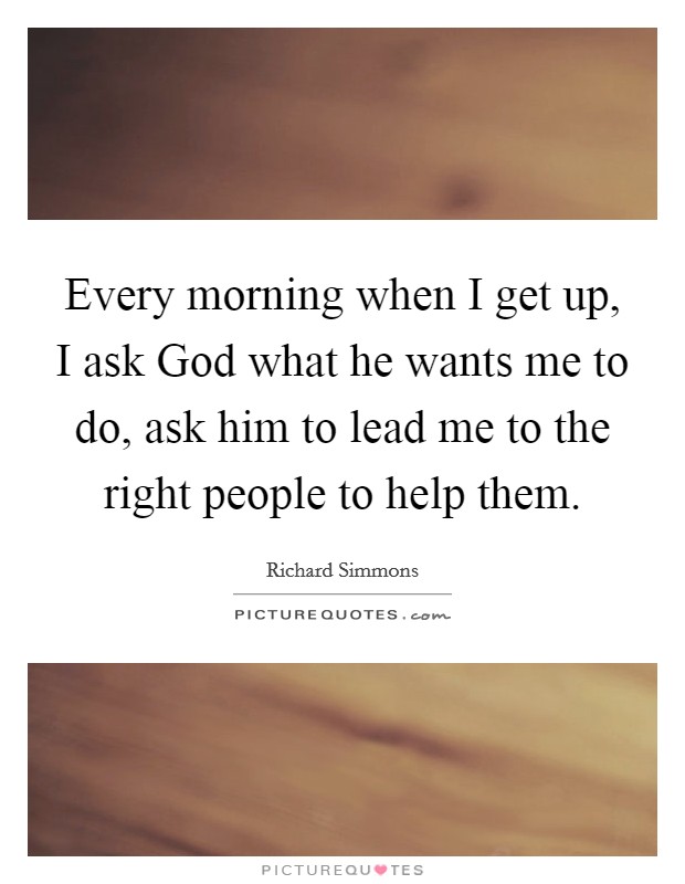 Every morning when I get up, I ask God what he wants me to do, ask him to lead me to the right people to help them. Picture Quote #1