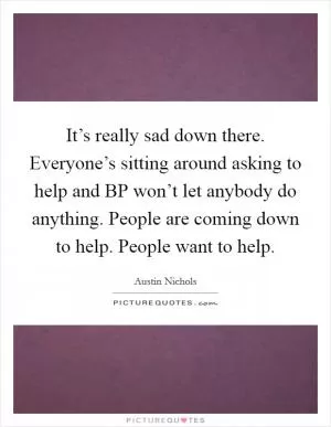 It’s really sad down there. Everyone’s sitting around asking to help and BP won’t let anybody do anything. People are coming down to help. People want to help Picture Quote #1