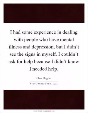 I had some experience in dealing with people who have mental illness and depression, but I didn’t see the signs in myself. I couldn’t ask for help because I didn’t know I needed help Picture Quote #1