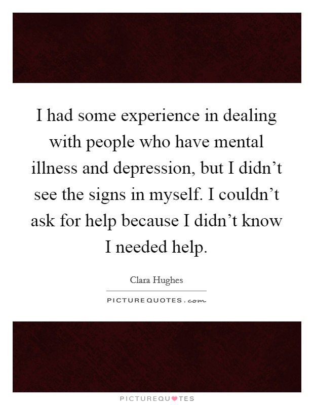 I had some experience in dealing with people who have mental illness and depression, but I didn't see the signs in myself. I couldn't ask for help because I didn't know I needed help. Picture Quote #1