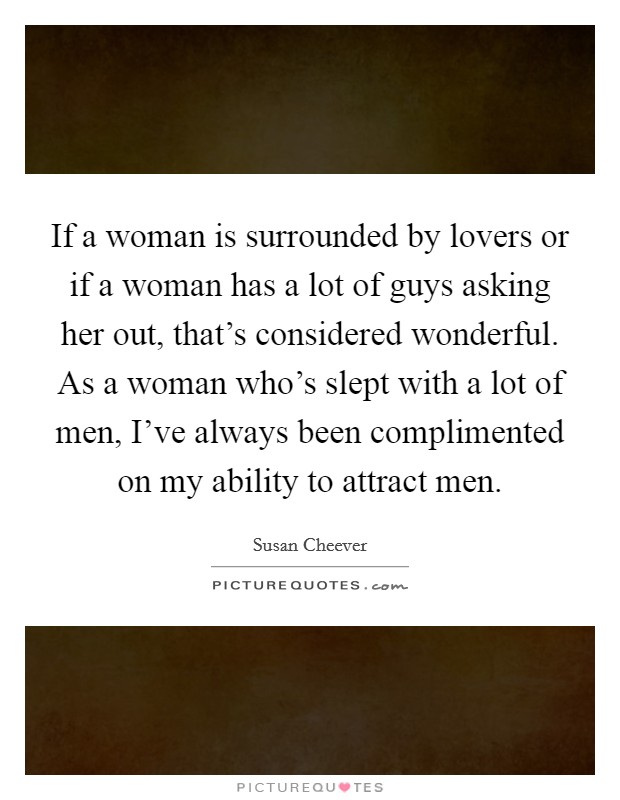 If a woman is surrounded by lovers or if a woman has a lot of guys asking her out, that's considered wonderful. As a woman who's slept with a lot of men, I've always been complimented on my ability to attract men. Picture Quote #1