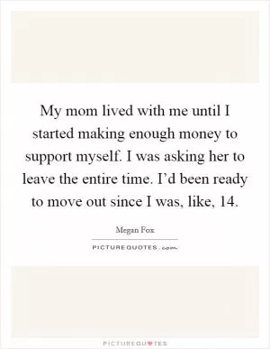 My mom lived with me until I started making enough money to support myself. I was asking her to leave the entire time. I’d been ready to move out since I was, like, 14 Picture Quote #1