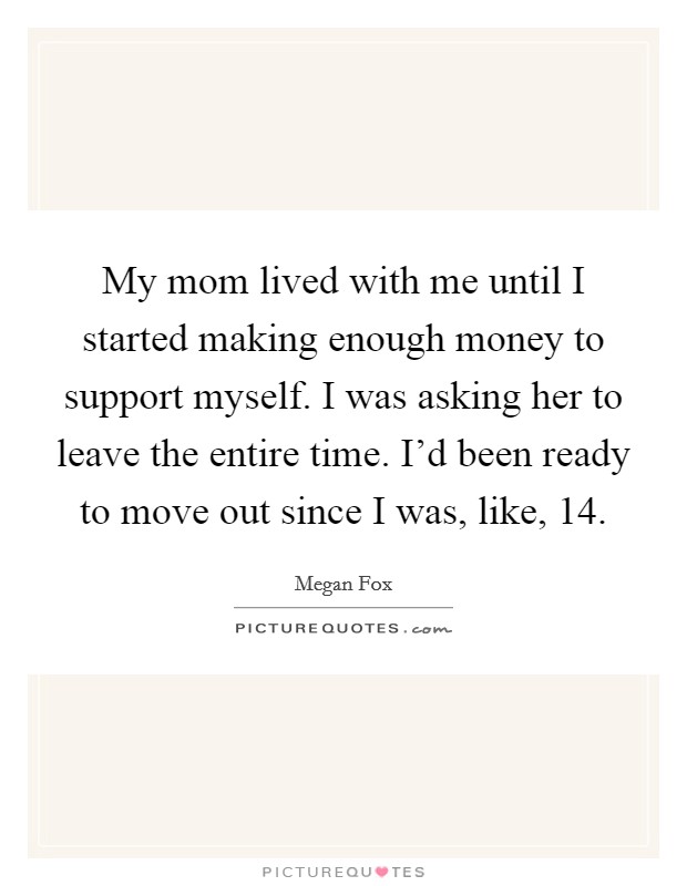 My mom lived with me until I started making enough money to support myself. I was asking her to leave the entire time. I'd been ready to move out since I was, like, 14. Picture Quote #1