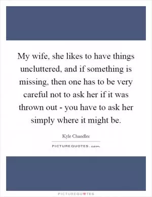 My wife, she likes to have things uncluttered, and if something is missing, then one has to be very careful not to ask her if it was thrown out - you have to ask her simply where it might be Picture Quote #1