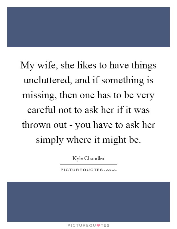 My wife, she likes to have things uncluttered, and if something is missing, then one has to be very careful not to ask her if it was thrown out - you have to ask her simply where it might be. Picture Quote #1