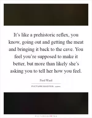 It’s like a prehistoric reflex, you know, going out and getting the meat and bringing it back to the cave. You feel you’re supposed to make it better, but more than likely she’s asking you to tell her how you feel Picture Quote #1