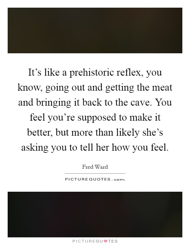 It's like a prehistoric reflex, you know, going out and getting the meat and bringing it back to the cave. You feel you're supposed to make it better, but more than likely she's asking you to tell her how you feel. Picture Quote #1