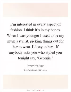 I’m interested in every aspect of fashion. I think it’s in my bones. When I was younger I used to be my mum’s stylist, picking things out for her to wear. I’d say to her, ‘If anybody asks you who styled you tonight say, ‘Georgia.’ Picture Quote #1