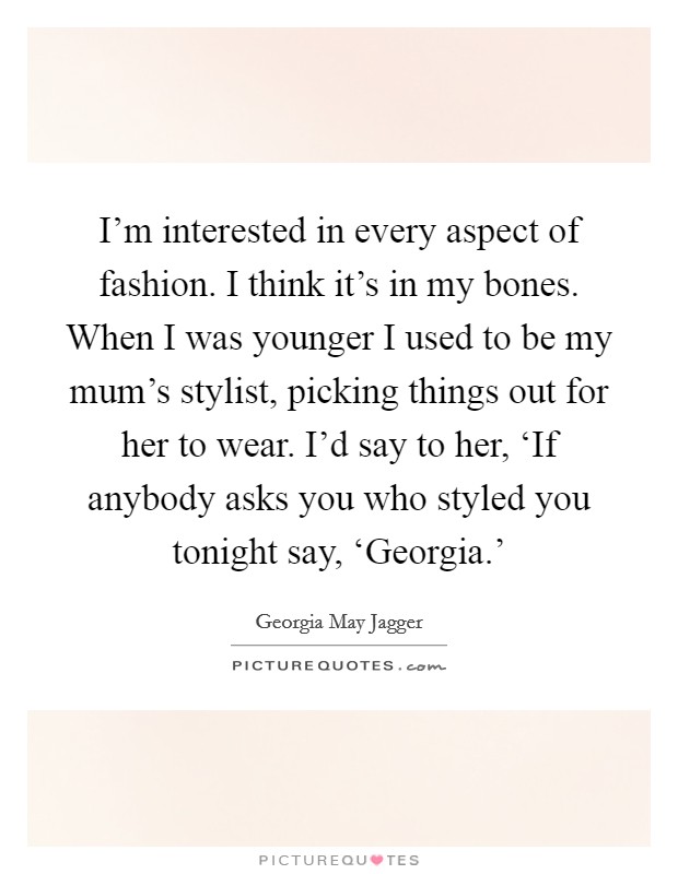 I'm interested in every aspect of fashion. I think it's in my bones. When I was younger I used to be my mum's stylist, picking things out for her to wear. I'd say to her, ‘If anybody asks you who styled you tonight say, ‘Georgia.' Picture Quote #1