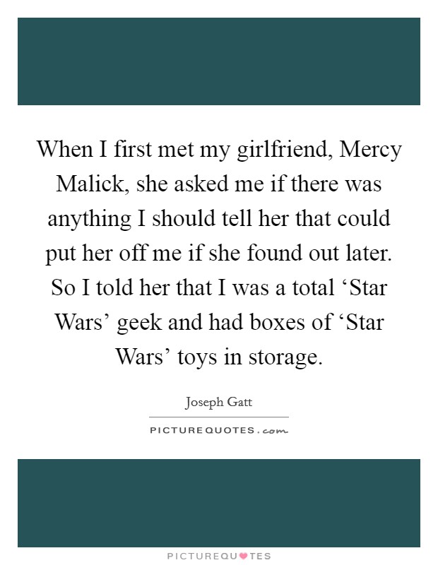 When I first met my girlfriend, Mercy Malick, she asked me if there was anything I should tell her that could put her off me if she found out later. So I told her that I was a total ‘Star Wars' geek and had boxes of ‘Star Wars' toys in storage. Picture Quote #1
