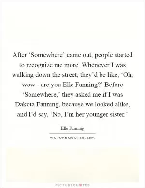 After ‘Somewhere’ came out, people started to recognize me more. Whenever I was walking down the street, they’d be like, ‘Oh, wow - are you Elle Fanning?’ Before ‘Somewhere,’ they asked me if I was Dakota Fanning, because we looked alike, and I’d say, ‘No, I’m her younger sister.’ Picture Quote #1