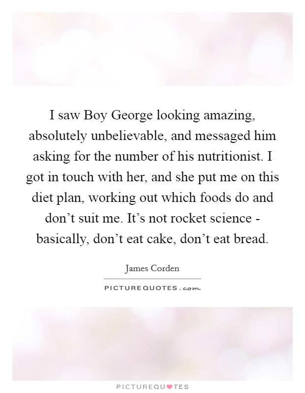 I saw Boy George looking amazing, absolutely unbelievable, and messaged him asking for the number of his nutritionist. I got in touch with her, and she put me on this diet plan, working out which foods do and don't suit me. It's not rocket science - basically, don't eat cake, don't eat bread. Picture Quote #1