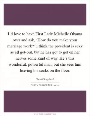 I’d love to have First Lady Michelle Obama over and ask, ‘How do you make your marriage work?’ I think the president is sexy as all get-out, but he has got to get on her nerves some kind of way. He’s this wonderful, powerful man, but she sees him leaving his socks on the floor Picture Quote #1