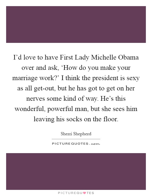 I'd love to have First Lady Michelle Obama over and ask, ‘How do you make your marriage work?' I think the president is sexy as all get-out, but he has got to get on her nerves some kind of way. He's this wonderful, powerful man, but she sees him leaving his socks on the floor. Picture Quote #1