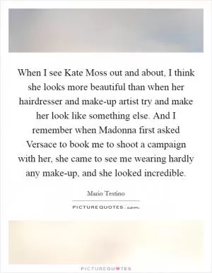 When I see Kate Moss out and about, I think she looks more beautiful than when her hairdresser and make-up artist try and make her look like something else. And I remember when Madonna first asked Versace to book me to shoot a campaign with her, she came to see me wearing hardly any make-up, and she looked incredible Picture Quote #1