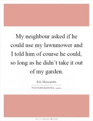 My neighbour asked if he could use my lawnmower and I told him of course he could, so long as he didn’t take it out of my garden Picture Quote #1