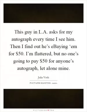 This guy in L.A. asks for my autograph every time I see him. Then I find out he’s eBaying ‘em for $50. I’m flattered, but no one’s going to pay $50 for anyone’s autograph, let alone mine Picture Quote #1
