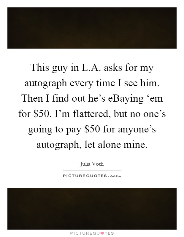 This guy in L.A. asks for my autograph every time I see him. Then I find out he's eBaying ‘em for $50. I'm flattered, but no one's going to pay $50 for anyone's autograph, let alone mine. Picture Quote #1