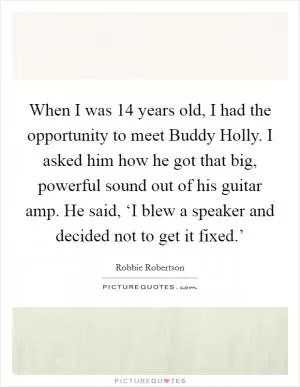 When I was 14 years old, I had the opportunity to meet Buddy Holly. I asked him how he got that big, powerful sound out of his guitar amp. He said, ‘I blew a speaker and decided not to get it fixed.’ Picture Quote #1