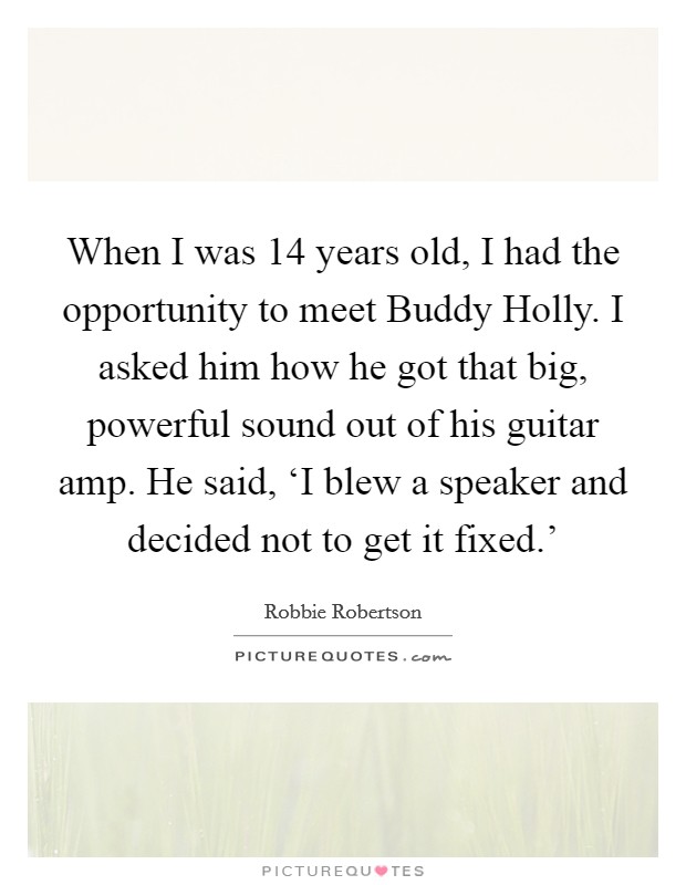 When I was 14 years old, I had the opportunity to meet Buddy Holly. I asked him how he got that big, powerful sound out of his guitar amp. He said, ‘I blew a speaker and decided not to get it fixed.' Picture Quote #1