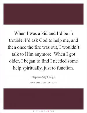 When I was a kid and I’d be in trouble. I’d ask God to help me, and then once the fire was out, I wouldn’t talk to Him anymore. When I got older, I began to find I needed some help spiritually, just to function Picture Quote #1