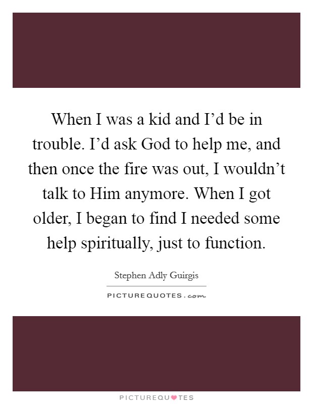 When I was a kid and I'd be in trouble. I'd ask God to help me, and then once the fire was out, I wouldn't talk to Him anymore. When I got older, I began to find I needed some help spiritually, just to function. Picture Quote #1